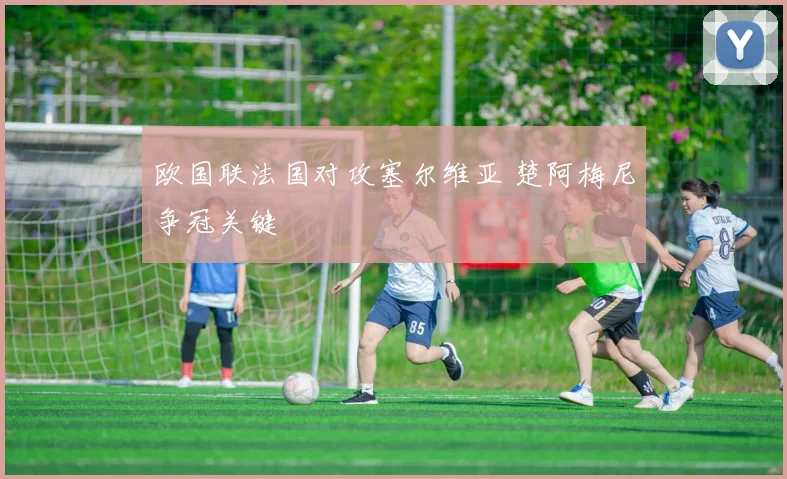 欧国联法国对攻塞尔维亚 楚阿梅尼争冠关键