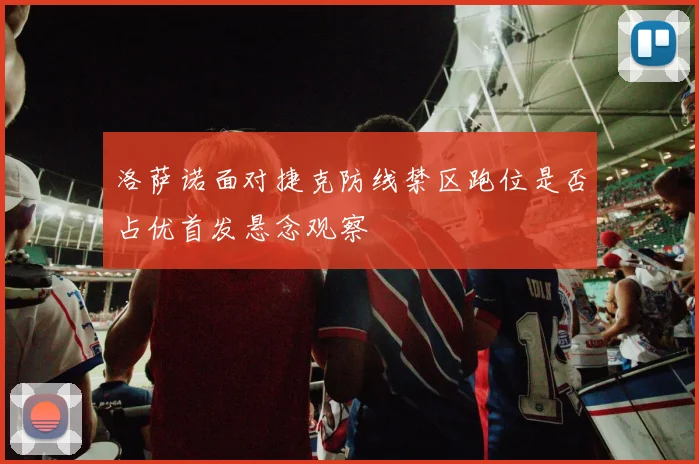 洛萨诺面对捷克防线禁区跑位是否占优首发悬念观察