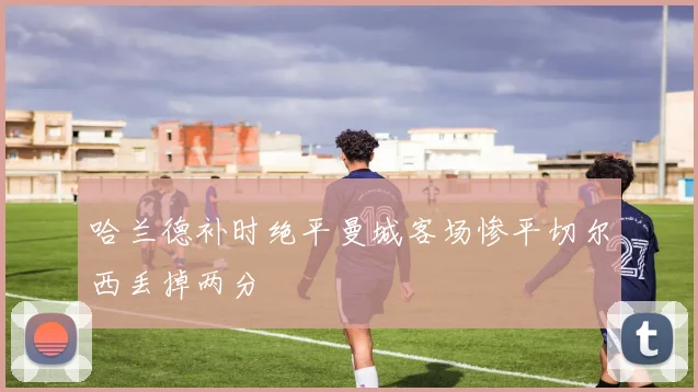 哈兰德补时绝平曼城客场惨平切尔西丢掉两分