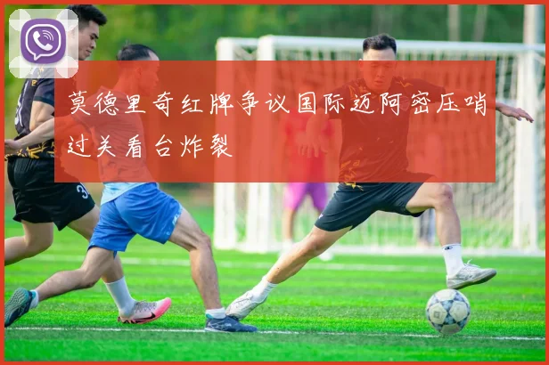 莫德里奇红牌争议国际迈阿密压哨过关看台炸裂