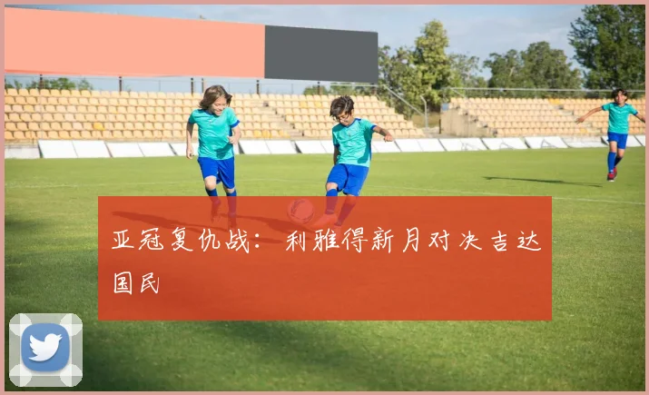 亚冠复仇战：利雅得新月对决吉达国民