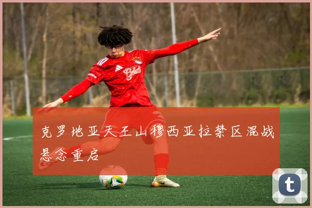 克罗地亚天王山穆西亚拉禁区混战悬念重启