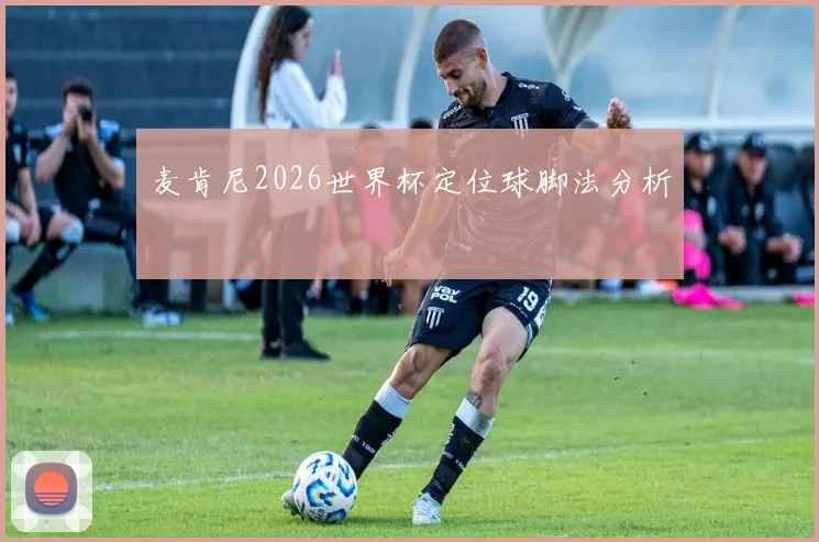 麦肯尼2026世界杯定位球脚法分析