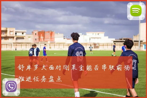 舒库罗夫面对刚果金能否串联前场推进任务盘点