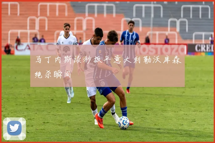 马丁内斯读秒扳平意大利勒沃库森绝杀瞬间