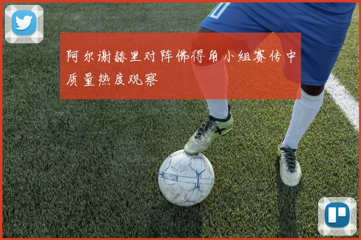 阿尔谢赫里对阵佛得角小组赛传中质量热度观察