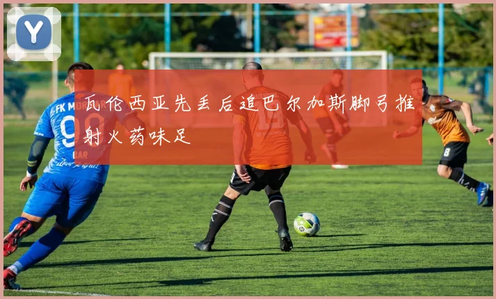 瓦伦西亚先丢后追巴尔加斯脚弓推射火药味足