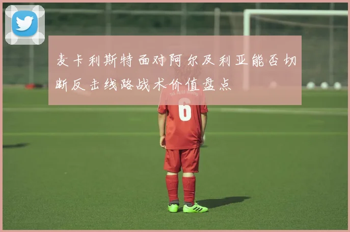 麦卡利斯特面对阿尔及利亚能否切断反击线路战术价值盘点