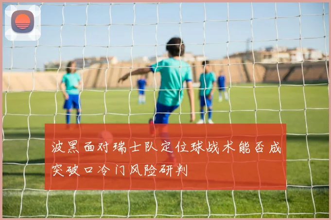 波黑面对瑞士队定位球战术能否成突破口冷门风险研判