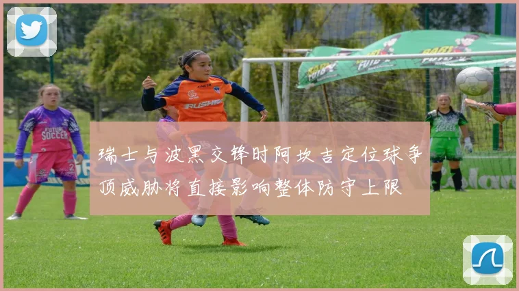 瑞士与波黑交锋时阿坎吉定位球争顶威胁将直接影响整体防守上限