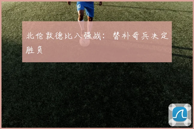 北伦敦德比八强战：替补奇兵决定胜负