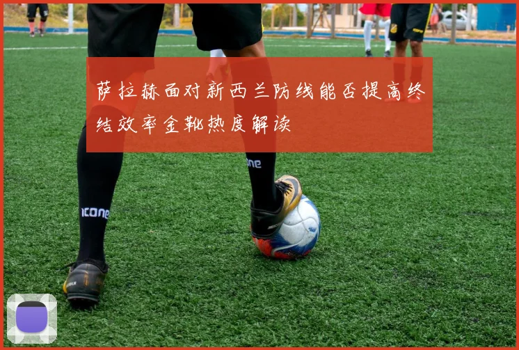 萨拉赫面对新西兰防线能否提高终结效率金靴热度解读