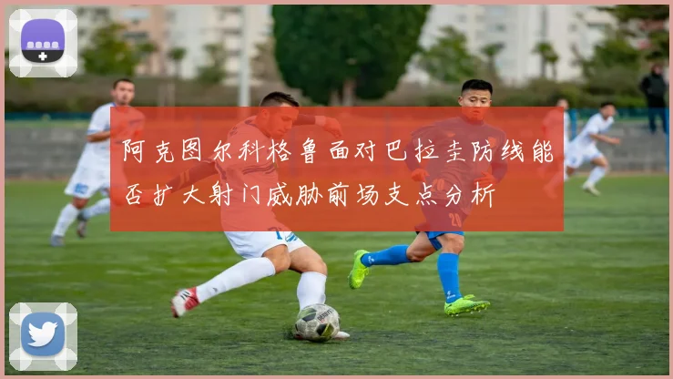 阿克图尔科格鲁面对巴拉圭防线能否扩大射门威胁前场支点分析