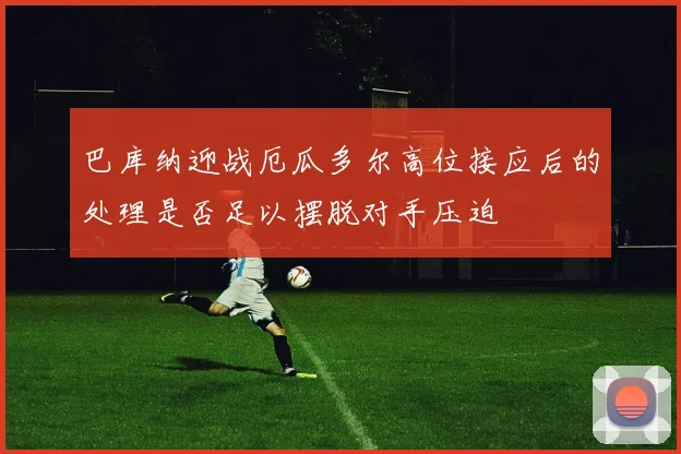 巴库纳迎战厄瓜多尔高位接应后的处理是否足以摆脱对手压迫