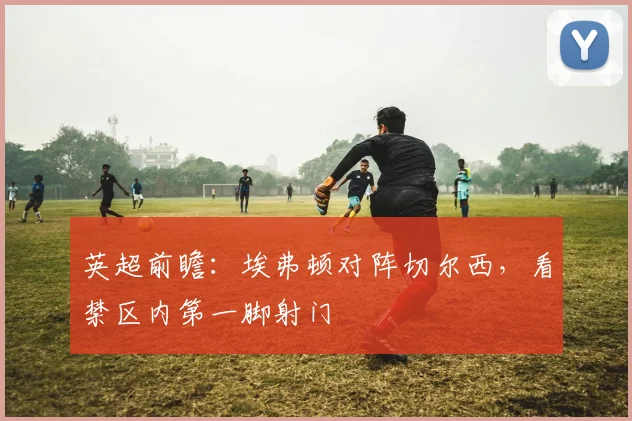 英超前瞻:埃弗顿对阵切尔西,看禁区内第一脚射门