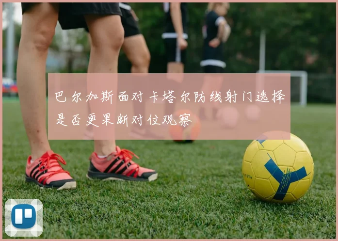 巴尔加斯面对卡塔尔防线射门选择是否更果断对位观察
