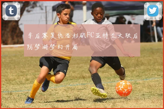 季后赛复仇洛杉矶FC亚特兰大联后防梦游梦幻开局