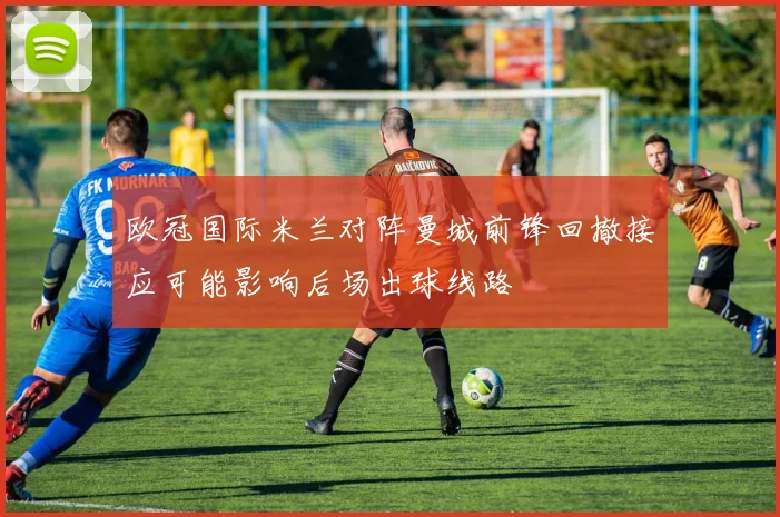 欧冠国际米兰对阵曼城前锋回撤接应可能影响后场出球线路