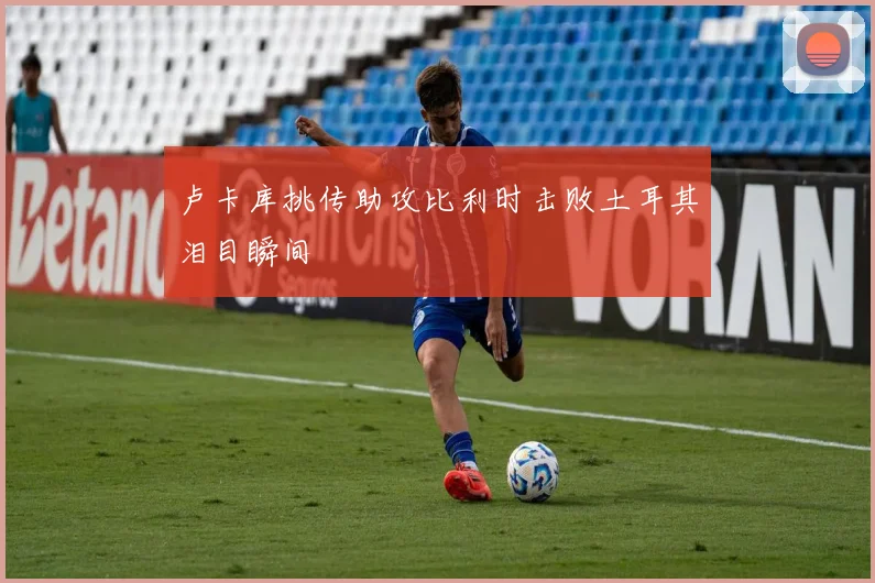 卢卡库挑传助攻比利时击败土耳其泪目瞬间