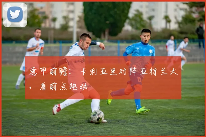 意甲前瞻:卡利亚里对阵亚特兰大,看前点跑动