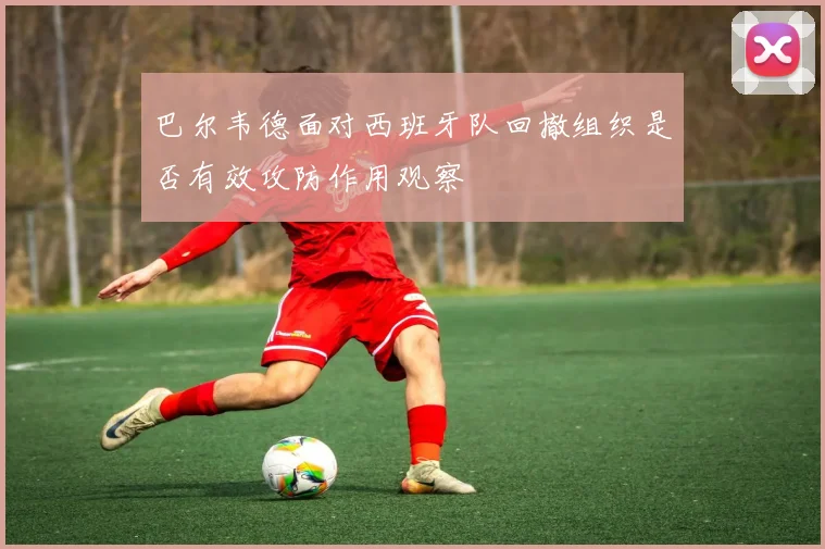 巴尔韦德面对西班牙队回撤组织是否有效攻防作用观察