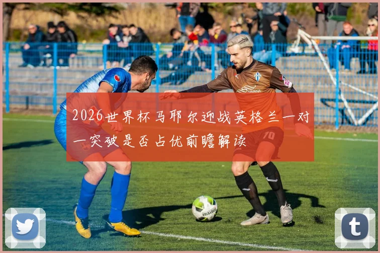 2026世界杯马耶尔迎战英格兰一对一突破是否占优前瞻解读