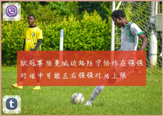 欧冠赛场曼城边路防守协作在强强对话中可能左右强强对话上限