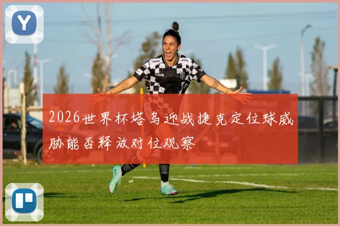 2026世界杯塔乌迎战捷克定位球威胁能否释放对位观察