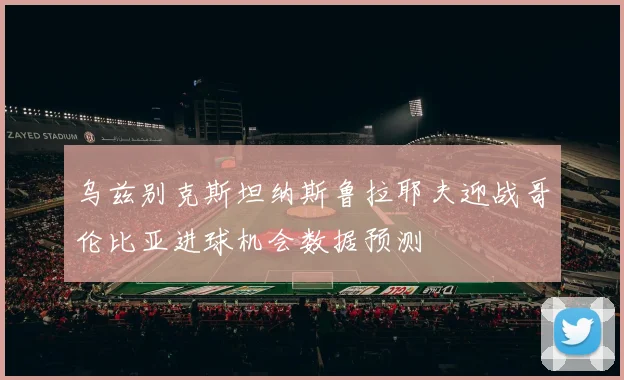 乌兹别克斯坦纳斯鲁拉耶夫迎战哥伦比亚进球机会数据预测