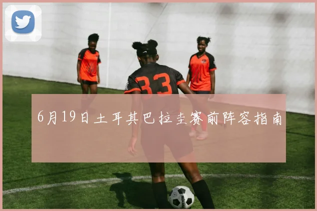 6月19日土耳其巴拉圭赛前阵容指南