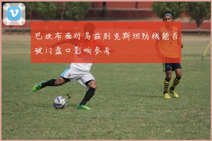 巴坎布面对乌兹别克斯坦防线能否破门盘口影响参考