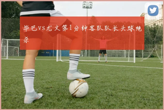 毕巴vs尤文第1分钟客队队长头球绝杀